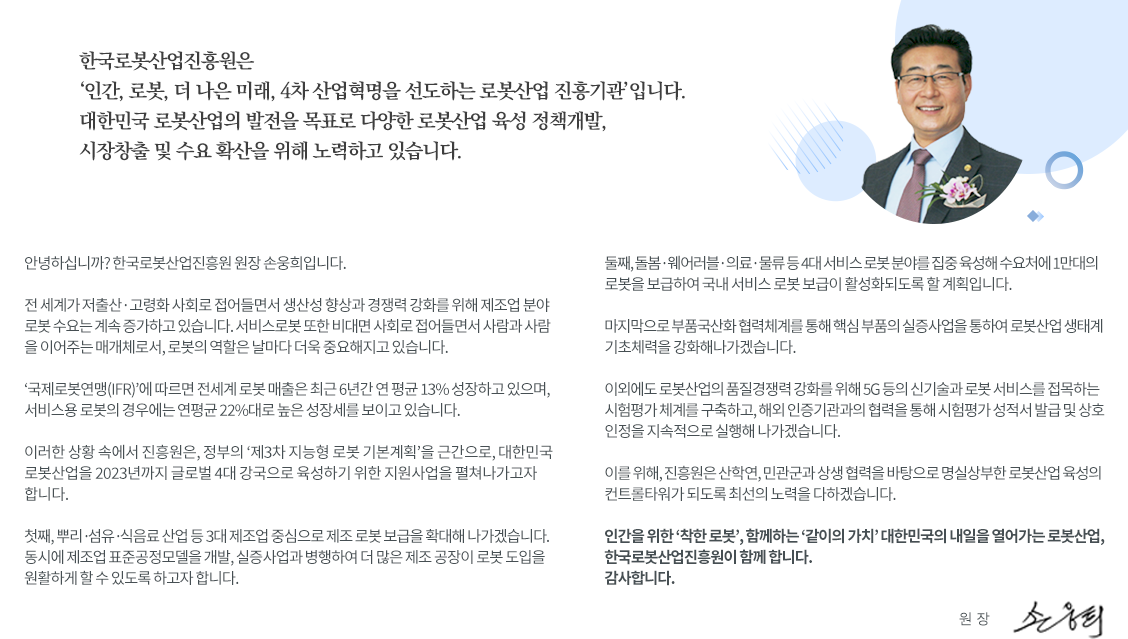 한국로봇산업진흥원은 '인간, 로봇, 더 나은 미래, 4차 산업혁명을 선도하는 로봇산업 진흥기관'입니다. 대한민국 로봇산업의 발전을 목표로 다양한 로봇산업 육성 정책개발, 시장창출 및 수요 확산을 위해 노력하고 있습니다.
	           		안녕하십니까? 한국로봇산업진흥원 원장 손웅희입니다. 전 세계가 저출산·고령화 사회로 접어들면서 생산성 향상과 경쟁력 강화를 위해 제조업 분야 로봇 수요는 계속 증가하고있습니다. 서비스로봇 또한 비대면 사회로 접어들면서 사람과 사람을 이어주는 매개체로서, 로봇의 역할을 날마다 더욱 중요해지고 있습니다. '국제로봇연맹(IFR)'에 따르면 전세계 로봇 매출은 최근 6년간 연 평균 13% 성장하고 있으며, 서비스용 로봇의
	           		경우에는 연평균 22%대로 높은 성장세를 보이고있습니다. 이러한 상황 속에서 진흥원은, 정보의 '제3차 지능형 로봇 기본계획'을 근간으로, 대한민국 로봇산업을 2023년까지 글로벌 4대 강국으로 육성하기 위한 지원사업을 펼쳐나가고자 합니다.
	           		첫째, 뿌리·섬유·식음료 산업 등 3대 제조업 중심으로 제조 로봇 보급을 확대해 나가겠습니다. 동시에 제조업 표준공정모델을 개발, 실증사업과 병행하여 더 많은 제조 공장이 로봇 도입을 원활하게 할 수 있도록 하고자 합니다 .
	           		둘째, 돌봄·웨어러블·의료·물류 등 4대 서비스 로봇 분야를 집중 육성해 수요처에 1만대의 로봇을 보급하여 국내 서비스 로봇 보급이 활성화되도록 할 계획입니다. 
	           		마지막으로 부품국산화 협력체계를 통해 핵심 부품의 실증사업을 통하여 로봇산업생태계 기초체력을 강화해나가겠습니다.
	           		이외에도 로봇산업의 품질경쟁력 강화를 위해 5G등의 신기술과 로봇 서비스를 접목하는 시험평가체계를 구축하고, 해외 인증기관과의 협력을 통해 시험평가 성적서 발급 및 상호인정을 지속적으로 실행해 나가겠습니다. 
	           		이를 위해, 진흥원은 산학연, 민관군과 상생 협력을 바탕으로 명실상부한 로봇산업 육성의 컨트롤타워가 되도록 최선의 노력을 다하겠습니다.
	           		인간을 위한'착한로봇', 함께하는 '같이의 가치' 대한민국의 내일을 열어가는 로봇산업, 한국로봇산업진흥원이 함께합니다. 감사합니다. 한국로봇진흥원(KIRIA) 원장 손웅희