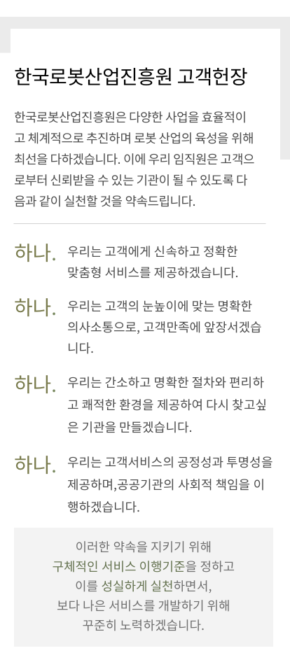 한국로봇산업진흥원 고객헌장, 한국로봇산업진흥원은 다양한 사업을 효율적이고 체계적으로 추진하며 로봇 산업의 육성을 위해 최선을 다하겠습니다. 이에 우리 임직원은 고객으로부터 신뢰받을 수 있는 기관이 될 수 있도록 다음과 같이 실천할 것을 약속드립니다. 하나. 우리는 고객에게 신속하고 정확한 맞춤형 서비스를 제공하겠습니다. 하나. 우리는 고객의 눈높이에 맞는 명확한 의사소통으로, 고객만족에 앞장서겠습니다. 하나. 우리는 간소하고 명확한 절차와 편리하고 쾌적한 환경을 제공하여 다시 찾고싶은 기관을 만들겠습니다. 하나. 우리는 고객서비스의 공정성과 투명성을 제공하며, 공공기관의 사회적 책임을 이행하겠습니다. 이러한 약속을 지키기 위해 구체적인 서비스 이행기준을 정하고 이를 성실하게 실천하면서, 보다 나은 서비스를 개발하기 위해 꾸준히 노력하겠습니다.